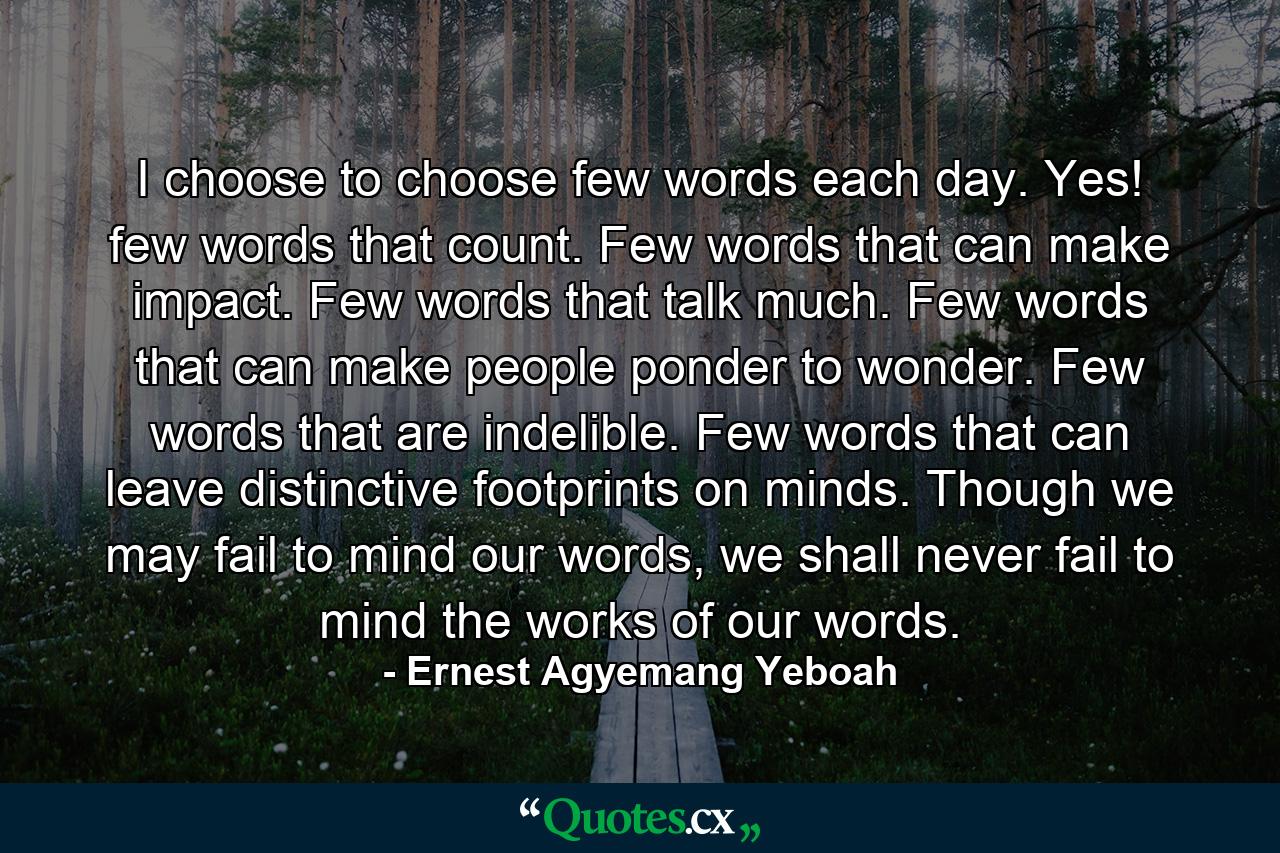 I choose to choose few words each day. Yes! few words that count. Few words that can make impact. Few words that talk much. Few words that can make people ponder to wonder. Few words that are indelible. Few words that can leave distinctive footprints on minds. Though we may fail to mind our words, we shall never fail to mind the works of our words. - Quote by Ernest Agyemang Yeboah