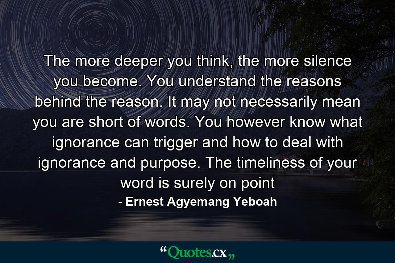 The more deeper you think, the more silence you become. You understand the reasons behind the reason. It may not necessarily mean you are short of words. You however know what ignorance can trigger and how to deal with ignorance and purpose. The timeliness of your word is surely on point - Quote by Ernest Agyemang Yeboah