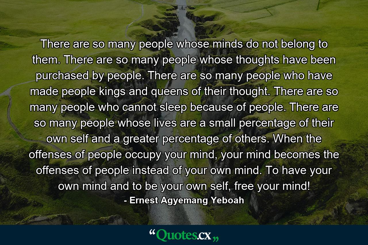 There are so many people whose minds do not belong to them. There are so many people whose thoughts have been purchased by people. There are so many people who have made people kings and queens of their thought. There are so many people who cannot sleep because of people. There are so many people whose lives are a small percentage of their own self and a greater percentage of others. When the offenses of people occupy your mind, your mind becomes the offenses of people instead of your own mind. To have your own mind and to be your own self, free your mind! - Quote by Ernest Agyemang Yeboah