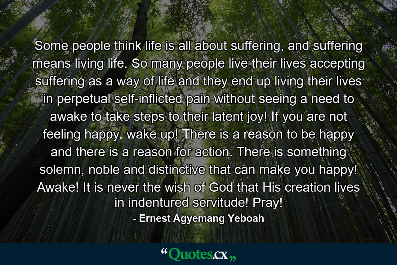 Some people think life is all about suffering, and suffering means living life. So many people live their lives accepting suffering as a way of life and they end up living their lives in perpetual self-inflicted pain without seeing a need to awake to take steps to their latent joy! If you are not feeling happy, wake up! There is a reason to be happy and there is a reason for action. There is something solemn, noble and distinctive that can make you happy! Awake! It is never the wish of God that His creation lives in indentured servitude! Pray! - Quote by Ernest Agyemang Yeboah