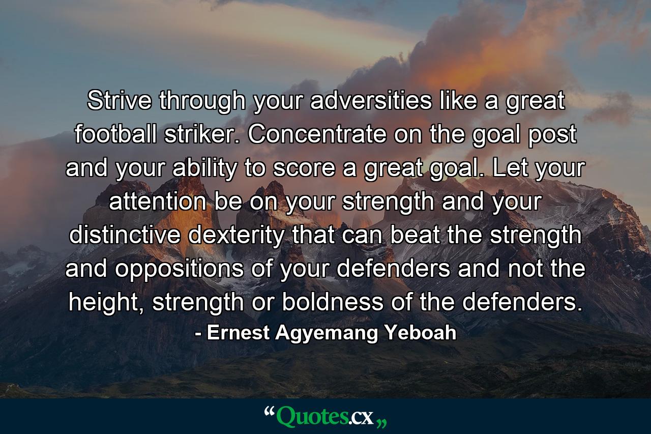 Strive through your adversities like a great football striker. Concentrate on the goal post and your ability to score a great goal. Let your attention be on your strength and your distinctive dexterity that can beat the strength and oppositions of your defenders and not the height, strength or boldness of the defenders. - Quote by Ernest Agyemang Yeboah