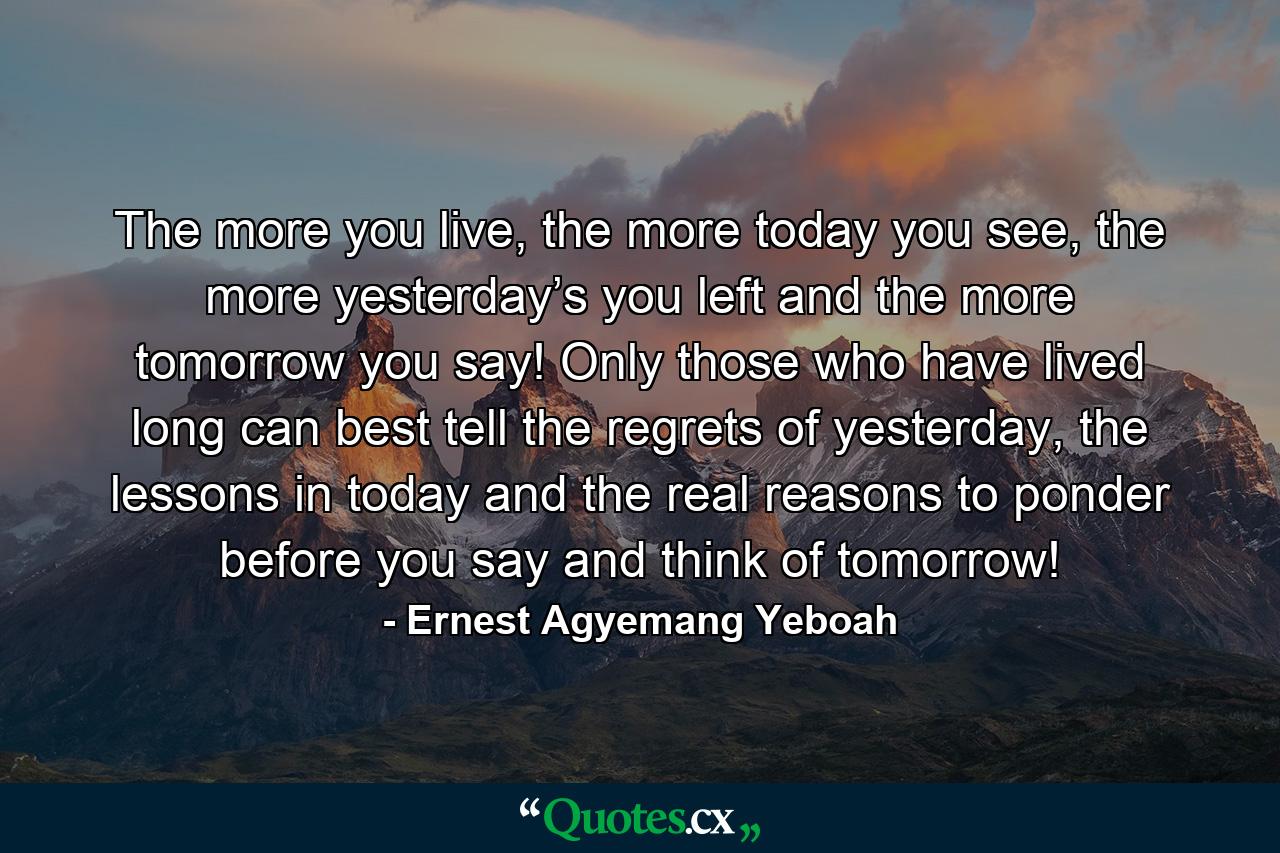 The more you live, the more today you see, the more yesterday’s you left and the more tomorrow you say! Only those who have lived long can best tell the regrets of yesterday, the lessons in today and the real reasons to ponder before you say and think of tomorrow! - Quote by Ernest Agyemang Yeboah