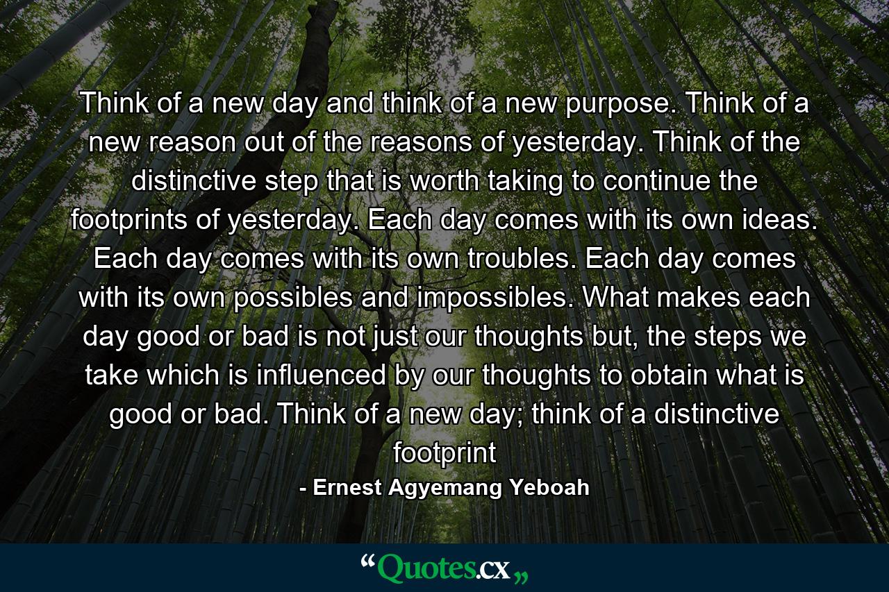 Think of a new day and think of a new purpose. Think of a new reason out of the reasons of yesterday. Think of the distinctive step that is worth taking to continue the footprints of yesterday. Each day comes with its own ideas. Each day comes with its own troubles. Each day comes with its own possibles and impossibles. What makes each day good or bad is not just our thoughts but, the steps we take which is influenced by our thoughts to obtain what is good or bad. Think of a new day; think of a distinctive footprint - Quote by Ernest Agyemang Yeboah