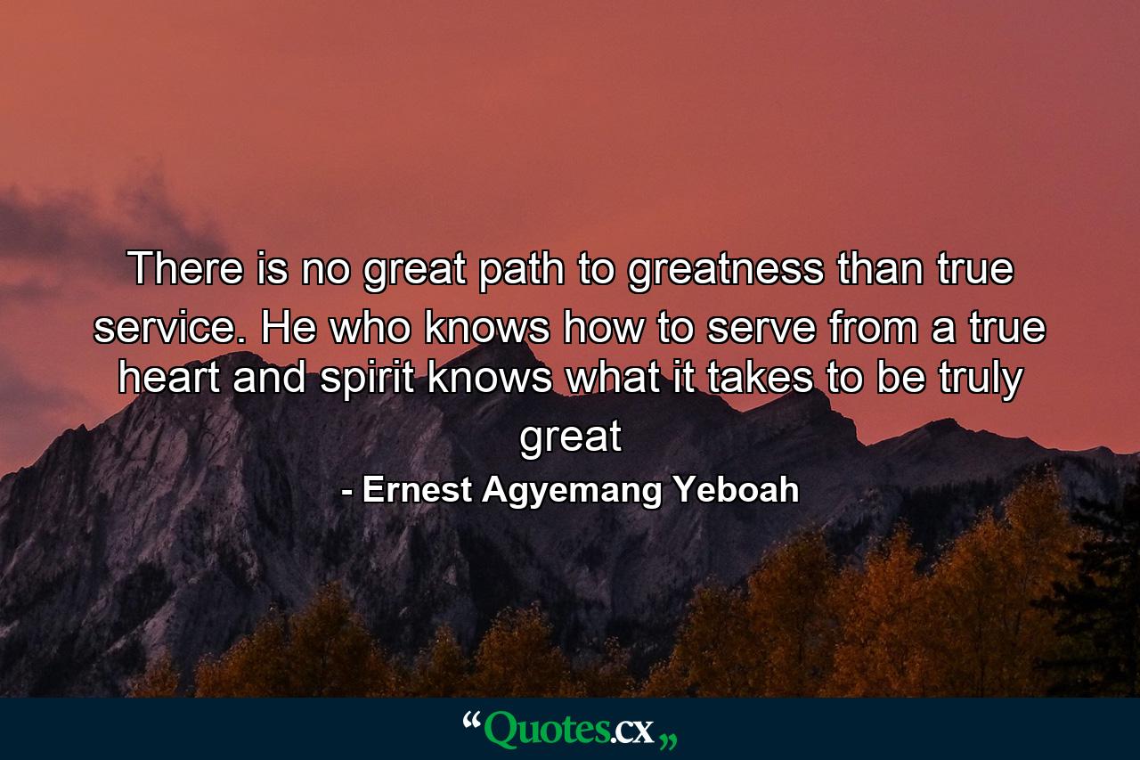 There is no great path to greatness than true service. He who knows how to serve from a true heart and spirit knows what it takes to be truly great - Quote by Ernest Agyemang Yeboah