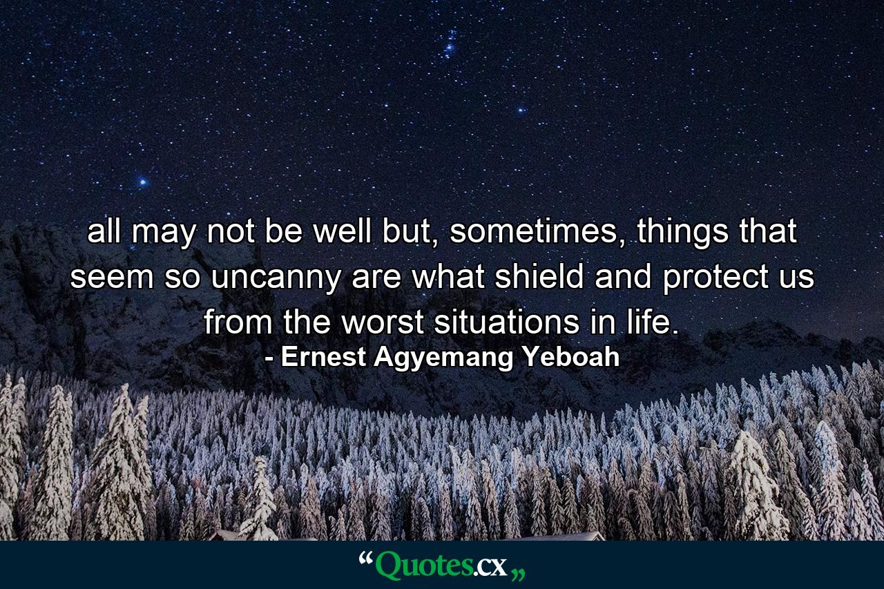 all may not be well but, sometimes, things that seem so uncanny are what shield and protect us from the worst situations in life. - Quote by Ernest Agyemang Yeboah