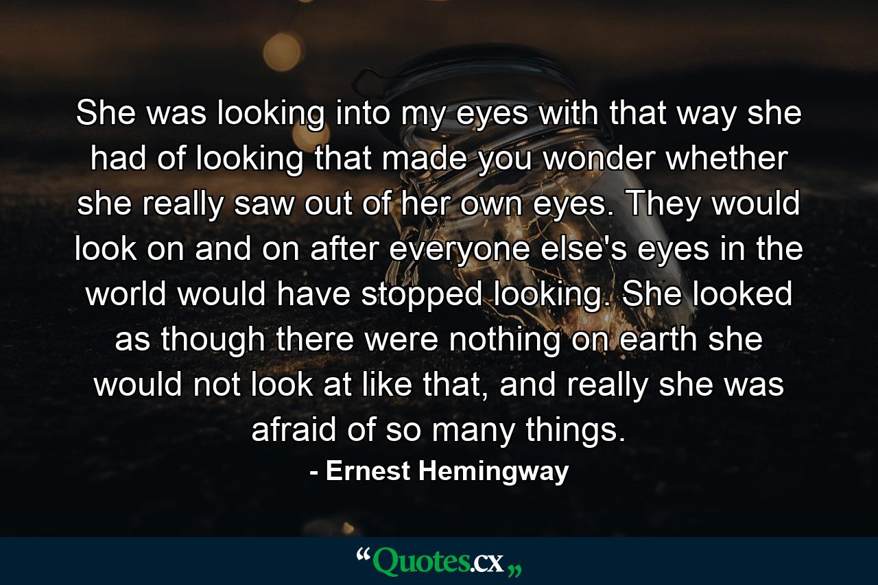 She was looking into my eyes with that way she had of looking that made you wonder whether she really saw out of her own eyes. They would look on and on after everyone else's eyes in the world would have stopped looking. She looked as though there were nothing on earth she would not look at like that, and really she was afraid of so many things. - Quote by Ernest Hemingway