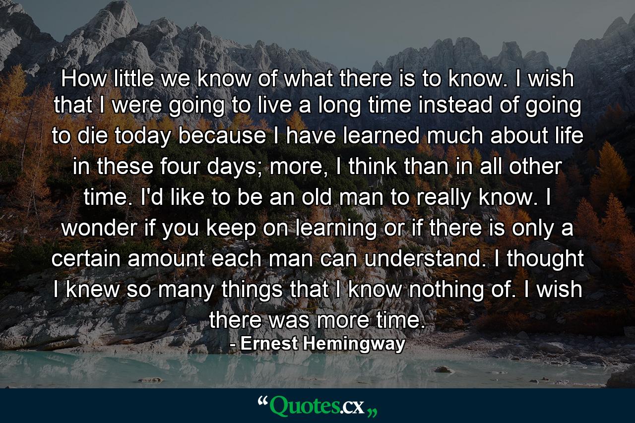 How little we know of what there is to know. I wish that I were going to live a long time instead of going to die today because I have learned much about life in these four days; more, I think than in all other time. I'd like to be an old man to really know. I wonder if you keep on learning or if there is only a certain amount each man can understand. I thought I knew so many things that I know nothing of. I wish there was more time. - Quote by Ernest Hemingway