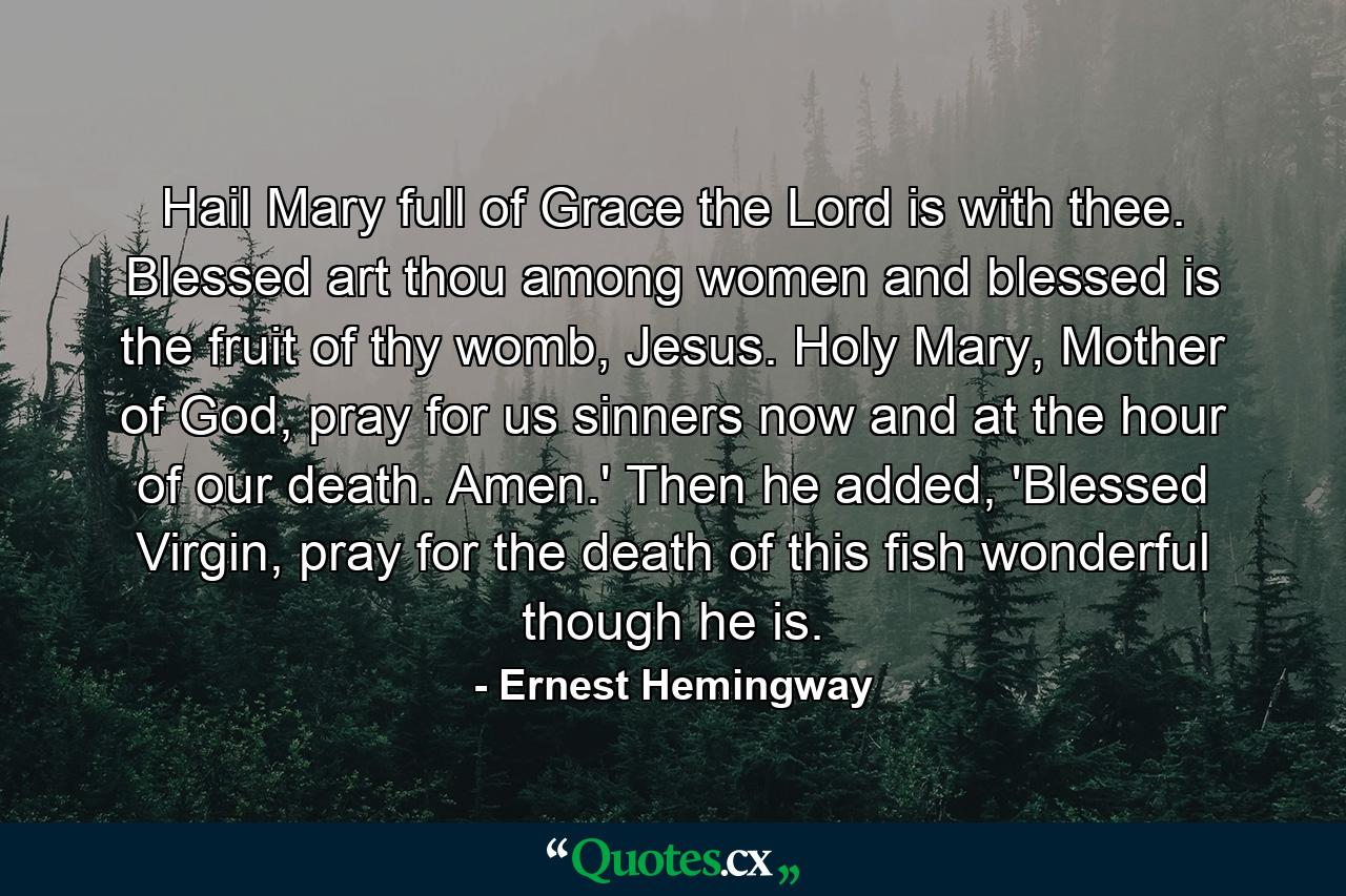 Hail Mary full of Grace the Lord is with thee. Blessed art thou among women and blessed is the fruit of thy womb, Jesus. Holy Mary, Mother of God, pray for us sinners now and at the hour of our death. Amen.' Then he added, 'Blessed Virgin, pray for the death of this fish wonderful though he is. - Quote by Ernest Hemingway