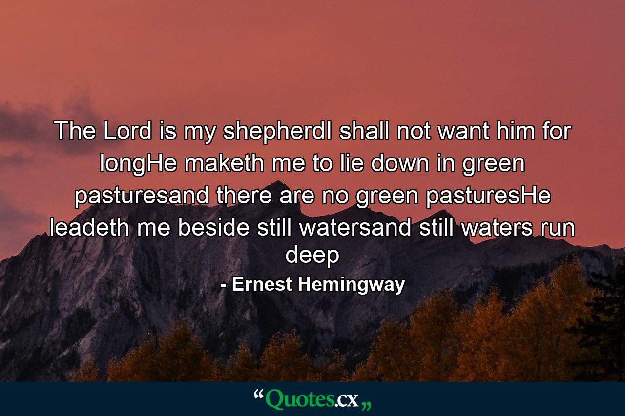 The Lord is my shepherdI shall not want him for longHe maketh me to lie down in green pasturesand there are no green pasturesHe leadeth me beside still watersand still waters run deep - Quote by Ernest Hemingway