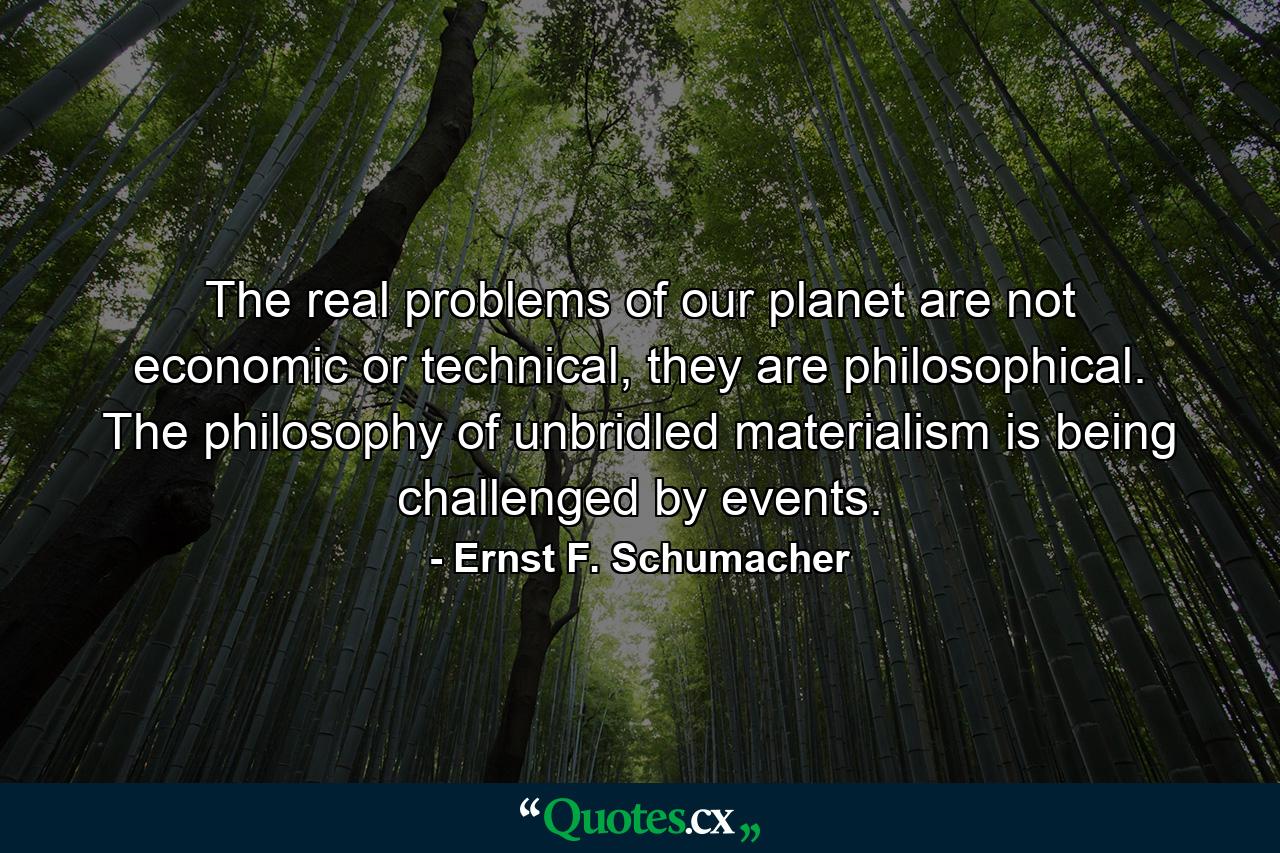 The real problems of our planet are not economic or technical, they are philosophical. The philosophy of unbridled materialism is being challenged by events. - Quote by Ernst F. Schumacher