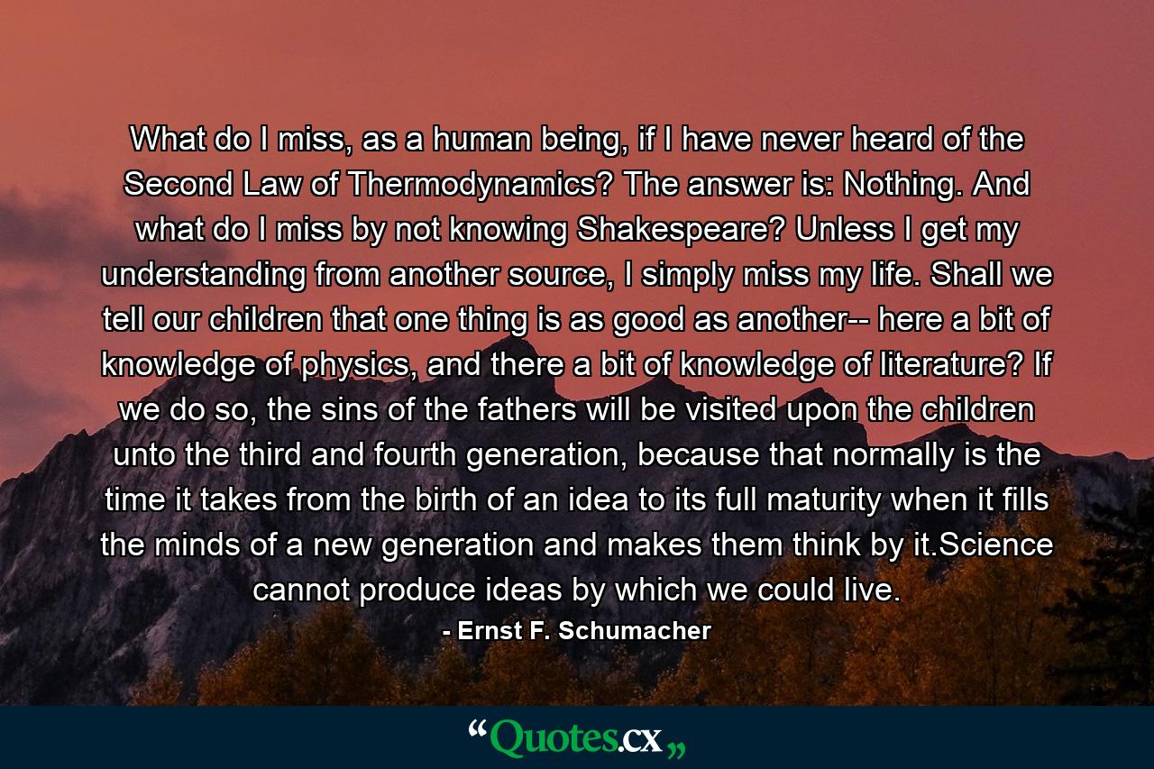 What do I miss, as a human being, if I have never heard of the Second Law of Thermodynamics? The answer is: Nothing. And what do I miss by not knowing Shakespeare? Unless I get my understanding from another source, I simply miss my life. Shall we tell our children that one thing is as good as another-- here a bit of knowledge of physics, and there a bit of knowledge of literature? If we do so, the sins of the fathers will be visited upon the children unto the third and fourth generation, because that normally is the time it takes from the birth of an idea to its full maturity when it fills the minds of a new generation and makes them think by it.Science cannot produce ideas by which we could live. - Quote by Ernst F. Schumacher