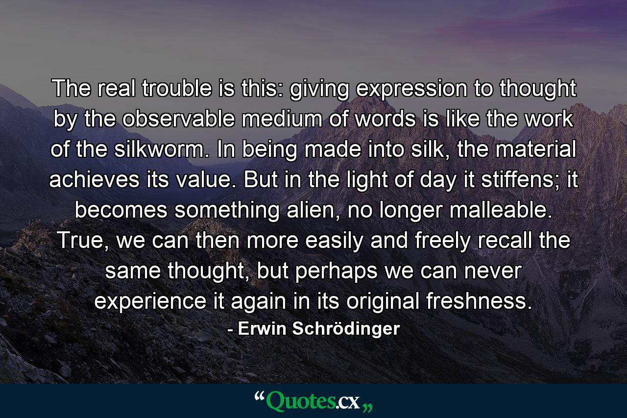 The real trouble is this: giving expression to thought by the observable medium of words is like the work of the silkworm. In being made into silk, the material achieves its value. But in the light of day it stiffens; it becomes something alien, no longer malleable. True, we can then more easily and freely recall the same thought, but perhaps we can never experience it again in its original freshness. - Quote by Erwin Schrödinger