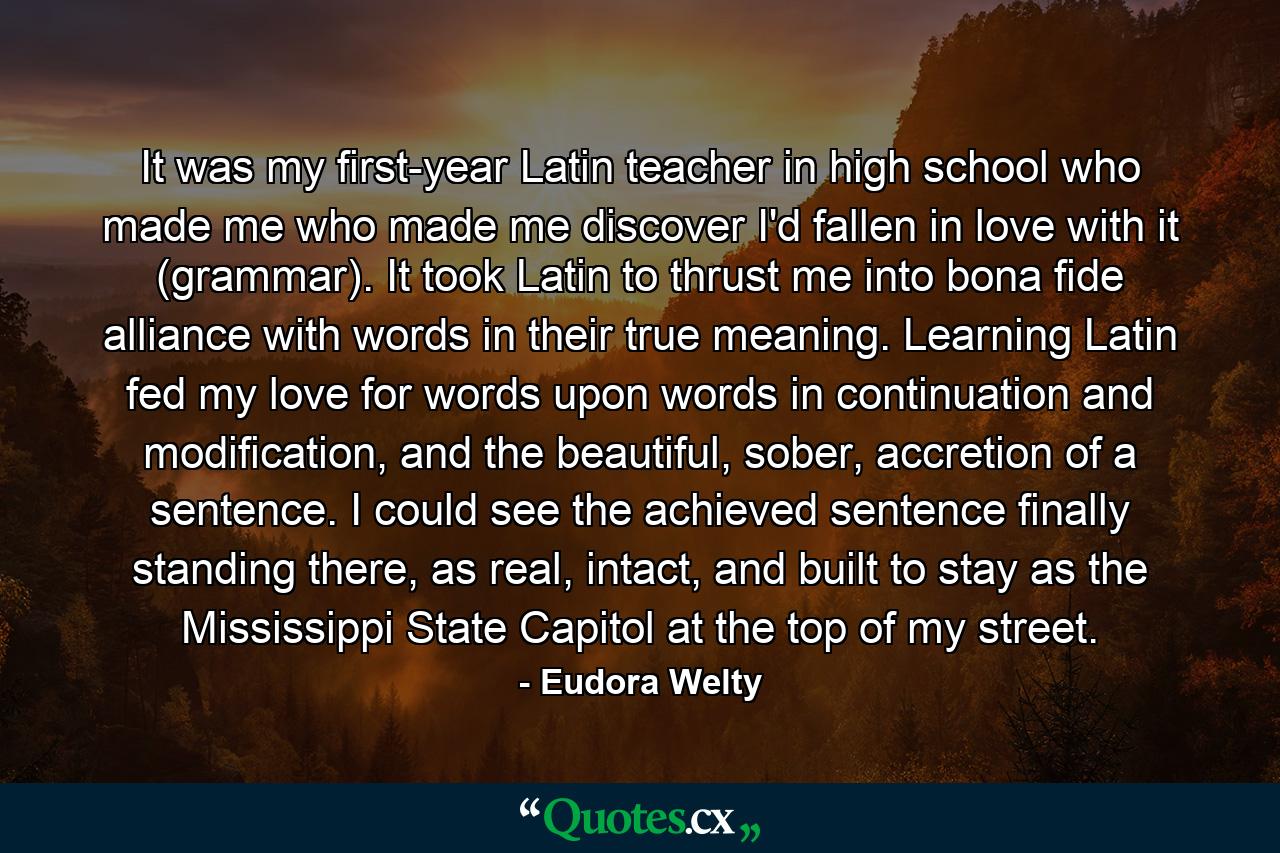 It was my first-year Latin teacher in high school who made me who made me discover I'd fallen in love with it (grammar). It took Latin to thrust me into bona fide alliance with words in their true meaning. Learning Latin fed my love for words upon words in continuation and modification, and the beautiful, sober, accretion of a sentence. I could see the achieved sentence finally standing there, as real, intact, and built to stay as the Mississippi State Capitol at the top of my street. - Quote by Eudora Welty