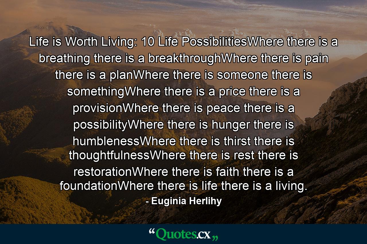 Life is Worth Living: 10 Life PossibilitiesWhere there is a breathing there is a breakthroughWhere there is pain there is a planWhere there is someone there is somethingWhere there is a price there is a provisionWhere there is peace there is a possibilityWhere there is hunger there is humblenessWhere there is thirst there is thoughtfulnessWhere there is rest there is restorationWhere there is faith there is a foundationWhere there is life there is a living. - Quote by Euginia Herlihy