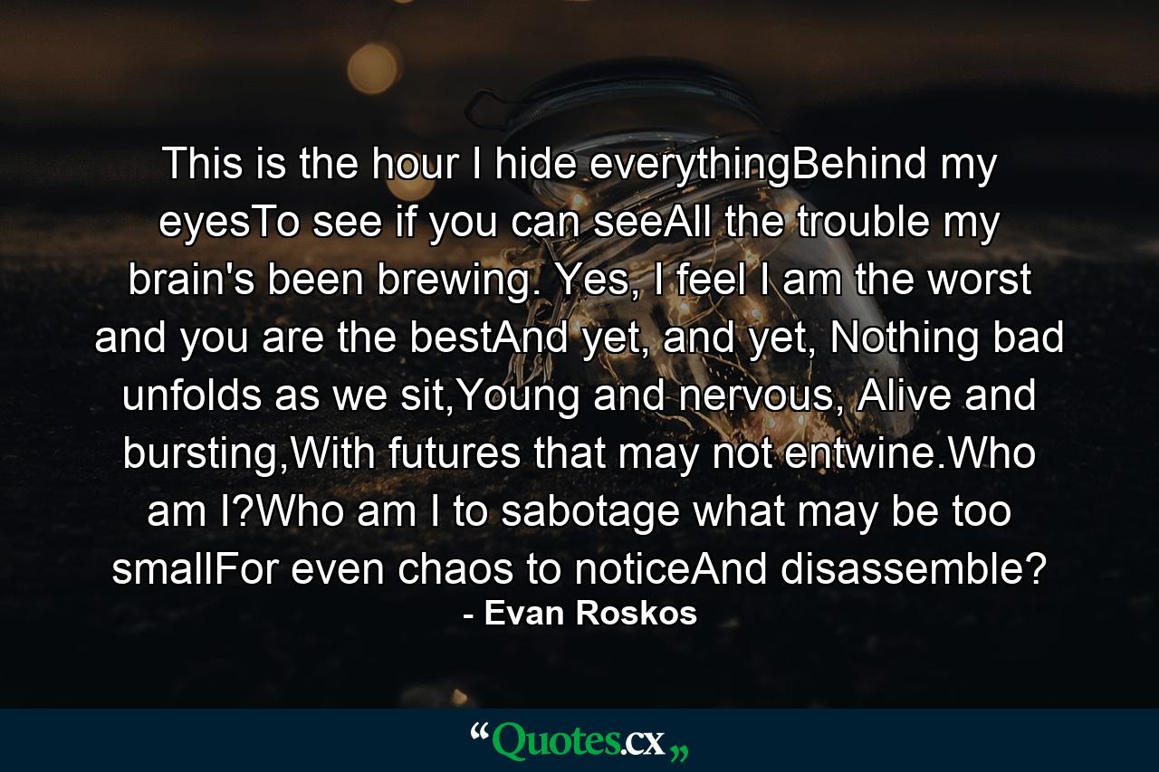 This is the hour I hide everythingBehind my eyesTo see if you can seeAll the trouble my brain's been brewing. Yes, I feel I am the worst and you are the bestAnd yet, and yet, Nothing bad unfolds as we sit,Young and nervous, Alive and bursting,With futures that may not entwine.Who am I?Who am I to sabotage what may be too smallFor even chaos to noticeAnd disassemble? - Quote by Evan Roskos