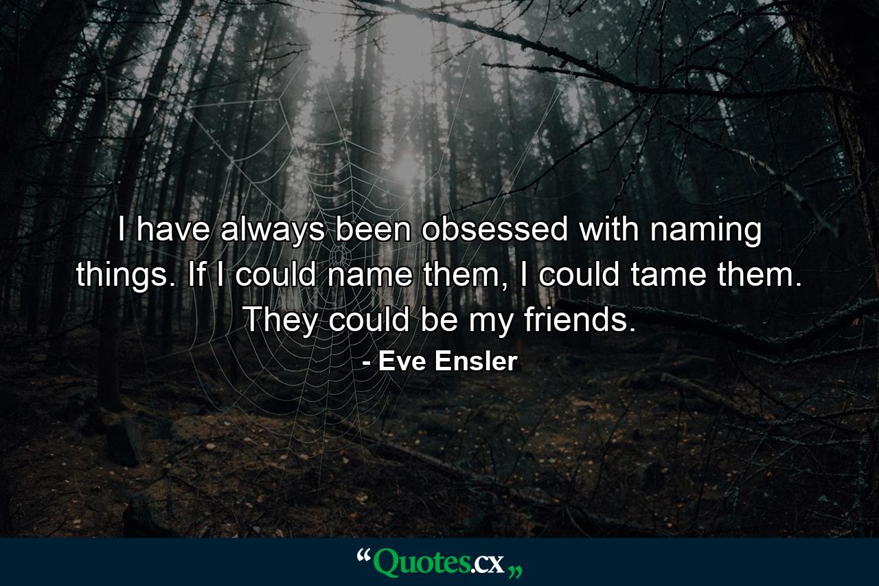 I have always been obsessed with naming things. If I could name them, I could tame them. They could be my friends. - Quote by Eve Ensler