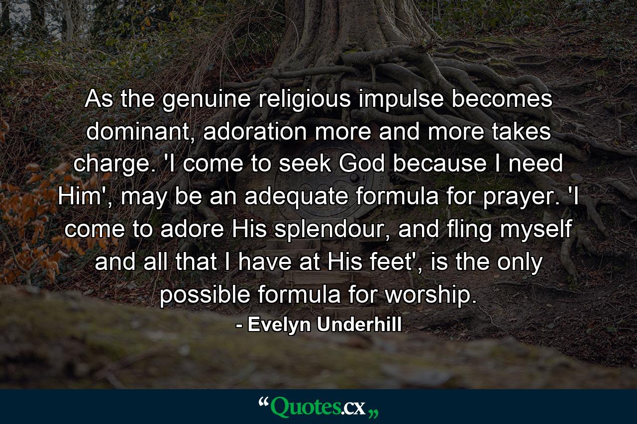 As the genuine religious impulse becomes dominant, adoration more and more takes charge. 'I come to seek God because I need Him', may be an adequate formula for prayer. 'I come to adore His splendour, and fling myself and all that I have at His feet', is the only possible formula for worship. - Quote by Evelyn Underhill