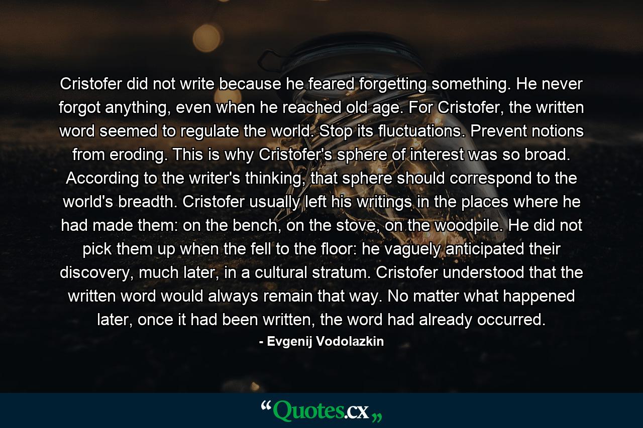 Cristofer did not write because he feared forgetting something. He never forgot anything, even when he reached old age. For Cristofer, the written word seemed to regulate the world. Stop its fluctuations. Prevent notions from eroding. This is why Cristofer's sphere of interest was so broad. According to the writer's thinking, that sphere should correspond to the world's breadth. Cristofer usually left his writings in the places where he had made them: on the bench, on the stove, on the woodpile. He did not pick them up when the fell to the floor: he vaguely anticipated their discovery, much later, in a cultural stratum. Cristofer understood that the written word would always remain that way. No matter what happened later, once it had been written, the word had already occurred. - Quote by Evgenij Vodolazkin