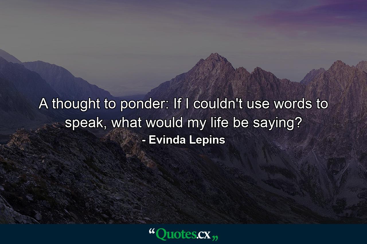 A thought to ponder: If I couldn't use words to speak, what would my life be saying? - Quote by Evinda Lepins