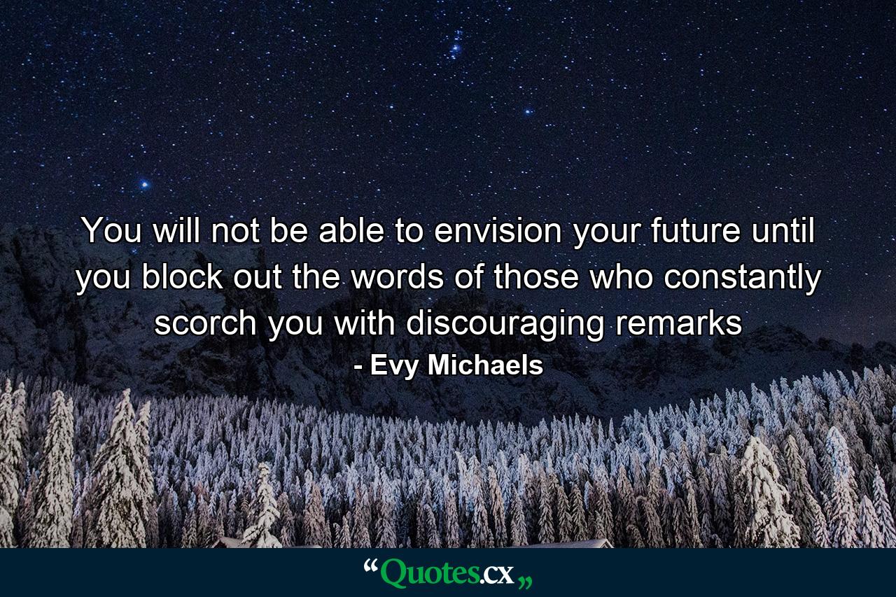 You will not be able to envision your future until you block out the words of those who constantly scorch you with discouraging remarks - Quote by Evy Michaels