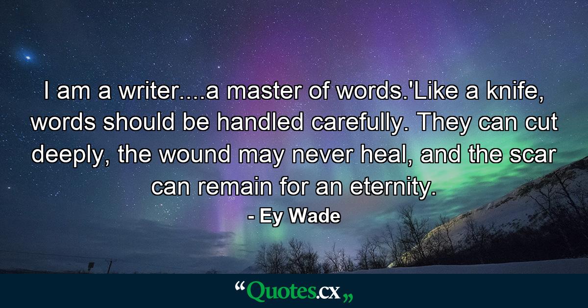 I am a writer....a master of words.'Like a knife, words should be handled carefully. They can cut deeply, the wound may never heal, and the scar can remain for an eternity. - Quote by Ey Wade