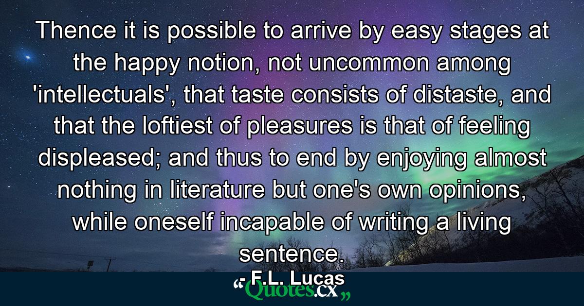 Thence it is possible to arrive by easy stages at the happy notion, not uncommon among 'intellectuals', that taste consists of distaste, and that the loftiest of pleasures is that of feeling displeased; and thus to end by enjoying almost nothing in literature but one's own opinions, while oneself incapable of writing a living sentence. - Quote by F.L. Lucas