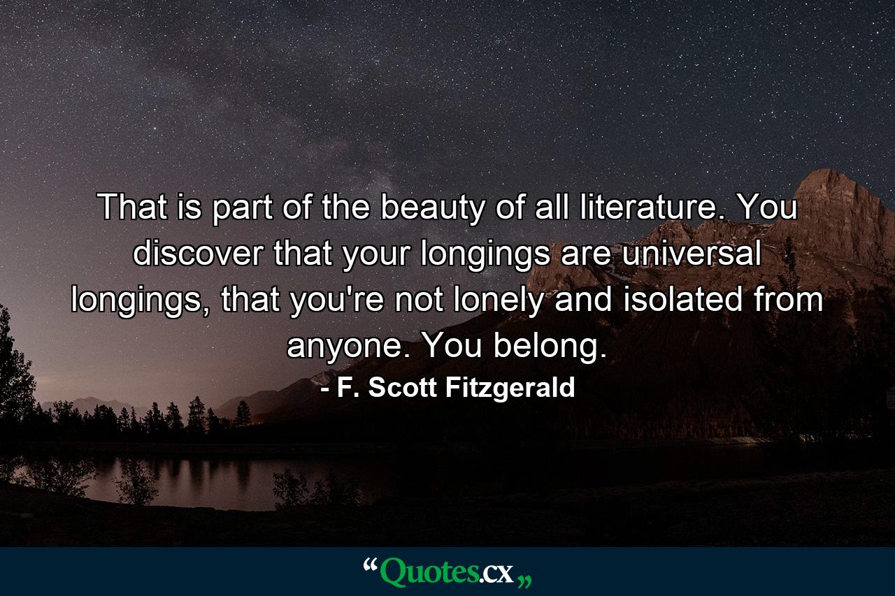 That is part of the beauty of all literature. You discover that your longings are universal longings, that you're not lonely and isolated from anyone. You belong. - Quote by F. Scott Fitzgerald