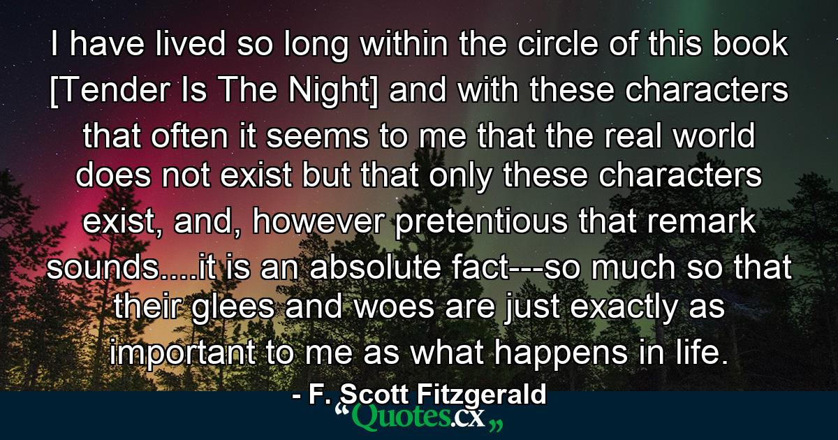 I have lived so long within the circle of this book [Tender Is The Night] and with these characters that often it seems to me that the real world does not exist but that only these characters exist, and, however pretentious that remark sounds....it is an absolute fact---so much so that their glees and woes are just exactly as important to me as what happens in life. - Quote by F. Scott Fitzgerald