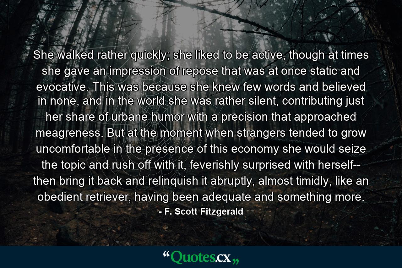 She walked rather quickly; she liked to be active, though at times she gave an impression of repose that was at once static and evocative. This was because she knew few words and believed in none, and in the world she was rather silent, contributing just her share of urbane humor with a precision that approached meagreness. But at the moment when strangers tended to grow uncomfortable in the presence of this economy she would seize the topic and rush off with it, feverishly surprised with herself-- then bring it back and relinquish it abruptly, almost timidly, like an obedient retriever, having been adequate and something more. - Quote by F. Scott Fitzgerald