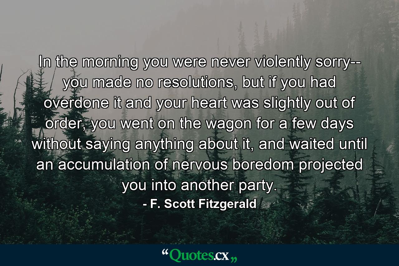 In the morning you were never violently sorry-- you made no resolutions, but if you had overdone it and your heart was slightly out of order, you went on the wagon for a few days without saying anything about it, and waited until an accumulation of nervous boredom projected you into another party. - Quote by F. Scott Fitzgerald