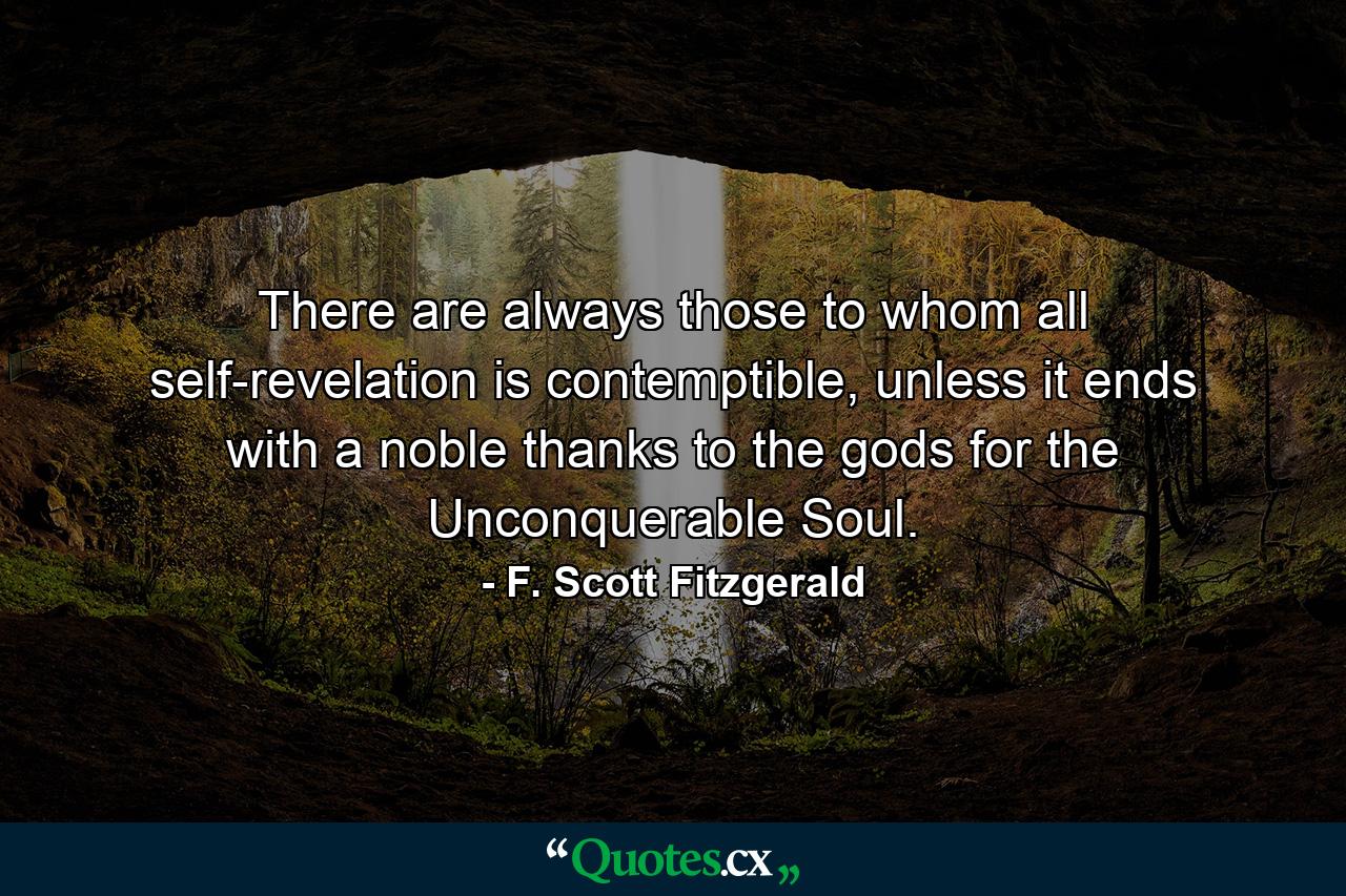 There are always those to whom all self-revelation is contemptible, unless it ends with a noble thanks to the gods for the Unconquerable Soul. - Quote by F. Scott Fitzgerald