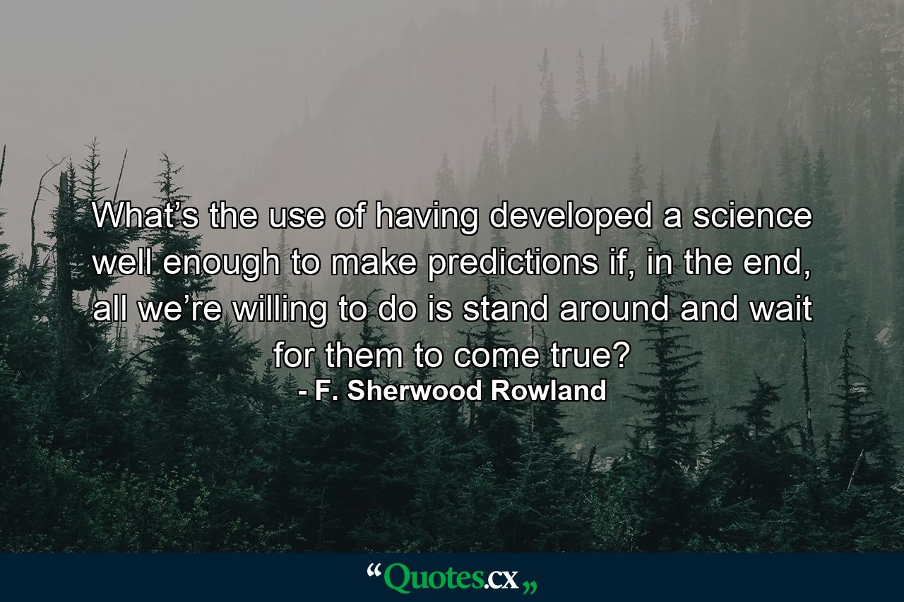 What’s the use of having developed a science well enough to make predictions if, in the end, all we’re willing to do is stand around and wait for them to come true? - Quote by F. Sherwood Rowland