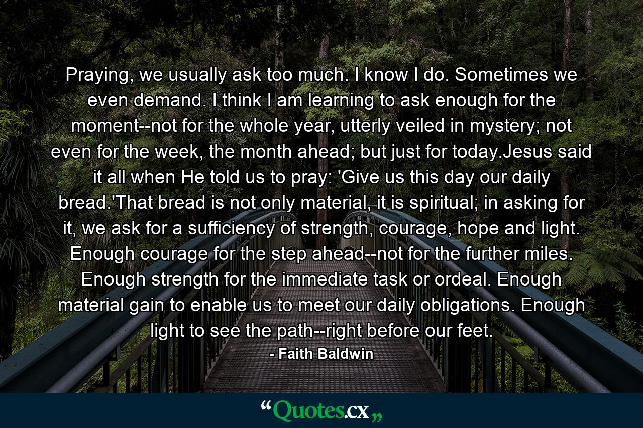 Praying, we usually ask too much. I know I do. Sometimes we even demand. I think I am learning to ask enough for the moment--not for the whole year, utterly veiled in mystery; not even for the week, the month ahead; but just for today.Jesus said it all when He told us to pray: 'Give us this day our daily bread.'That bread is not only material, it is spiritual; in asking for it, we ask for a sufficiency of strength, courage, hope and light. Enough courage for the step ahead--not for the further miles. Enough strength for the immediate task or ordeal. Enough material gain to enable us to meet our daily obligations. Enough light to see the path--right before our feet. - Quote by Faith Baldwin