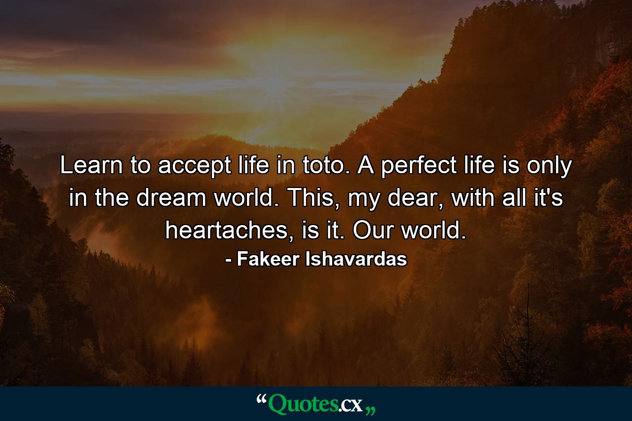 Learn to accept life in toto. A perfect life is only in the dream world. This, my dear, with all it's heartaches, is it. Our world. - Quote by Fakeer Ishavardas