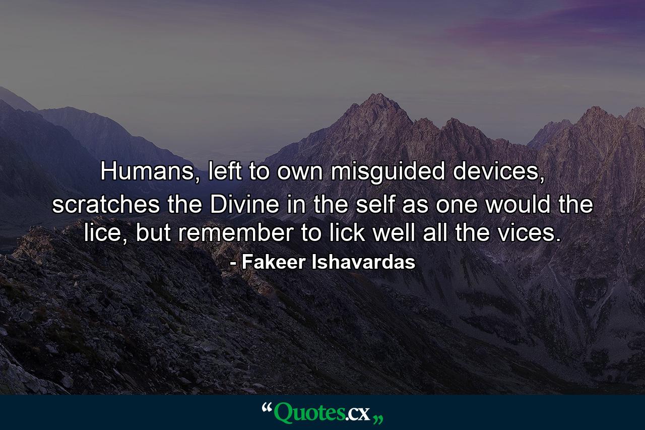 Humans, left to own misguided devices, scratches the Divine in the self as one would the lice, but remember to lick well all the vices. - Quote by Fakeer Ishavardas