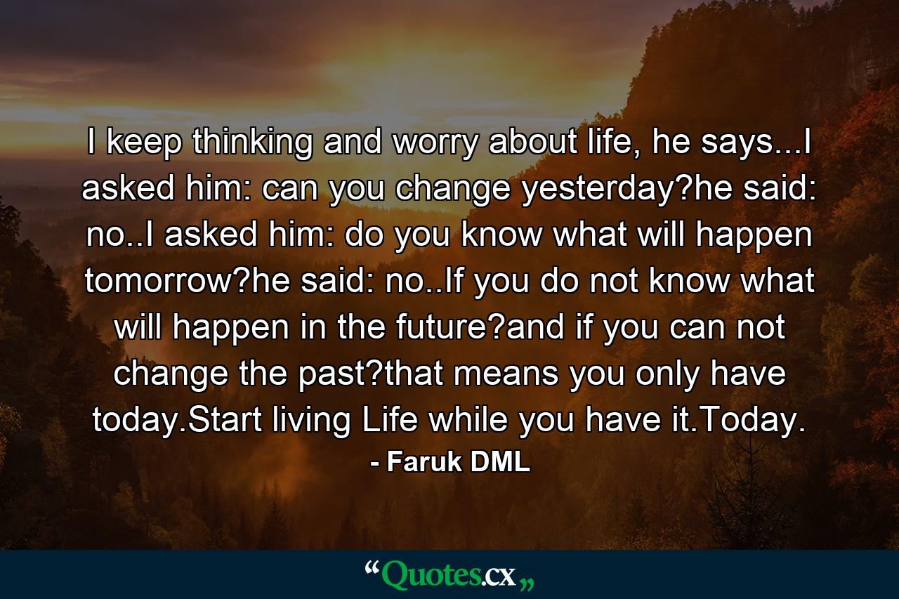 I keep thinking and worry about life, he says...I asked him: can you change yesterday?he said: no..I asked him: do you know what will happen tomorrow?he said: no..If you do not know what will happen in the future?and if you can not change the past?that means you only have today.Start living Life while you have it.Today. - Quote by Faruk DML