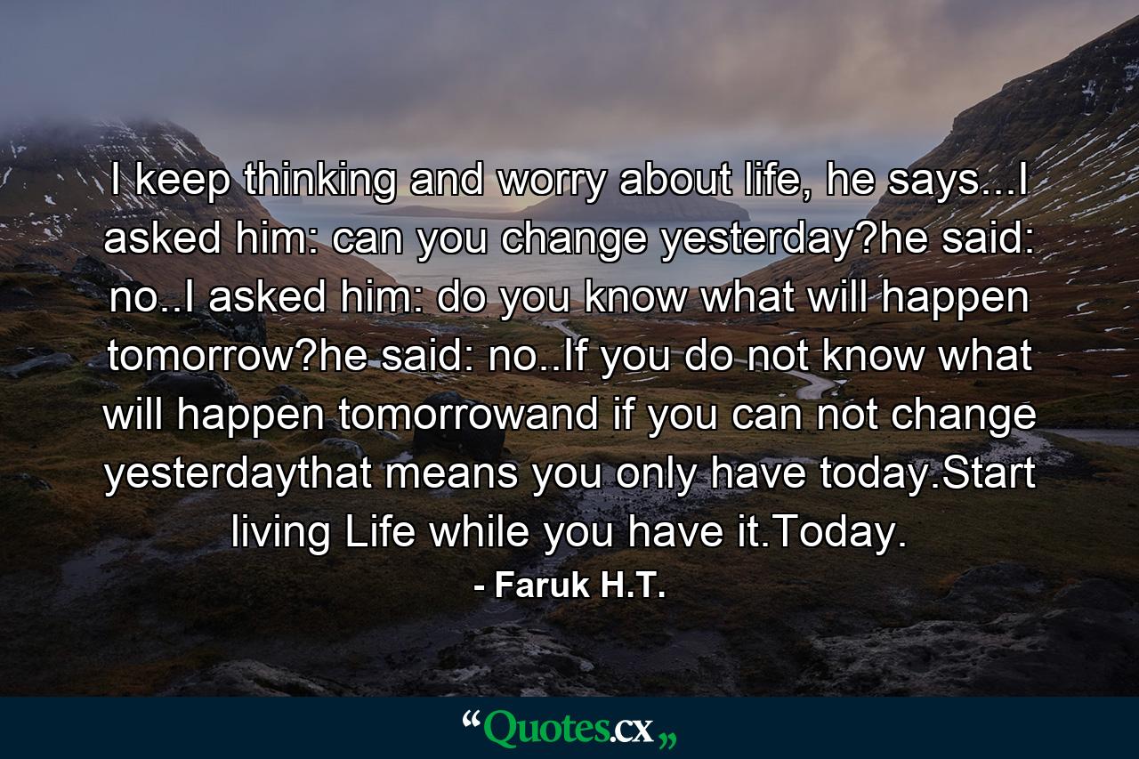 I keep thinking and worry about life, he says...I asked him: can you change yesterday?he said: no..I asked him: do you know what will happen tomorrow?he said: no..If you do not know what will happen tomorrowand if you can not change yesterdaythat means you only have today.Start living Life while you have it.Today. - Quote by Faruk H.T.