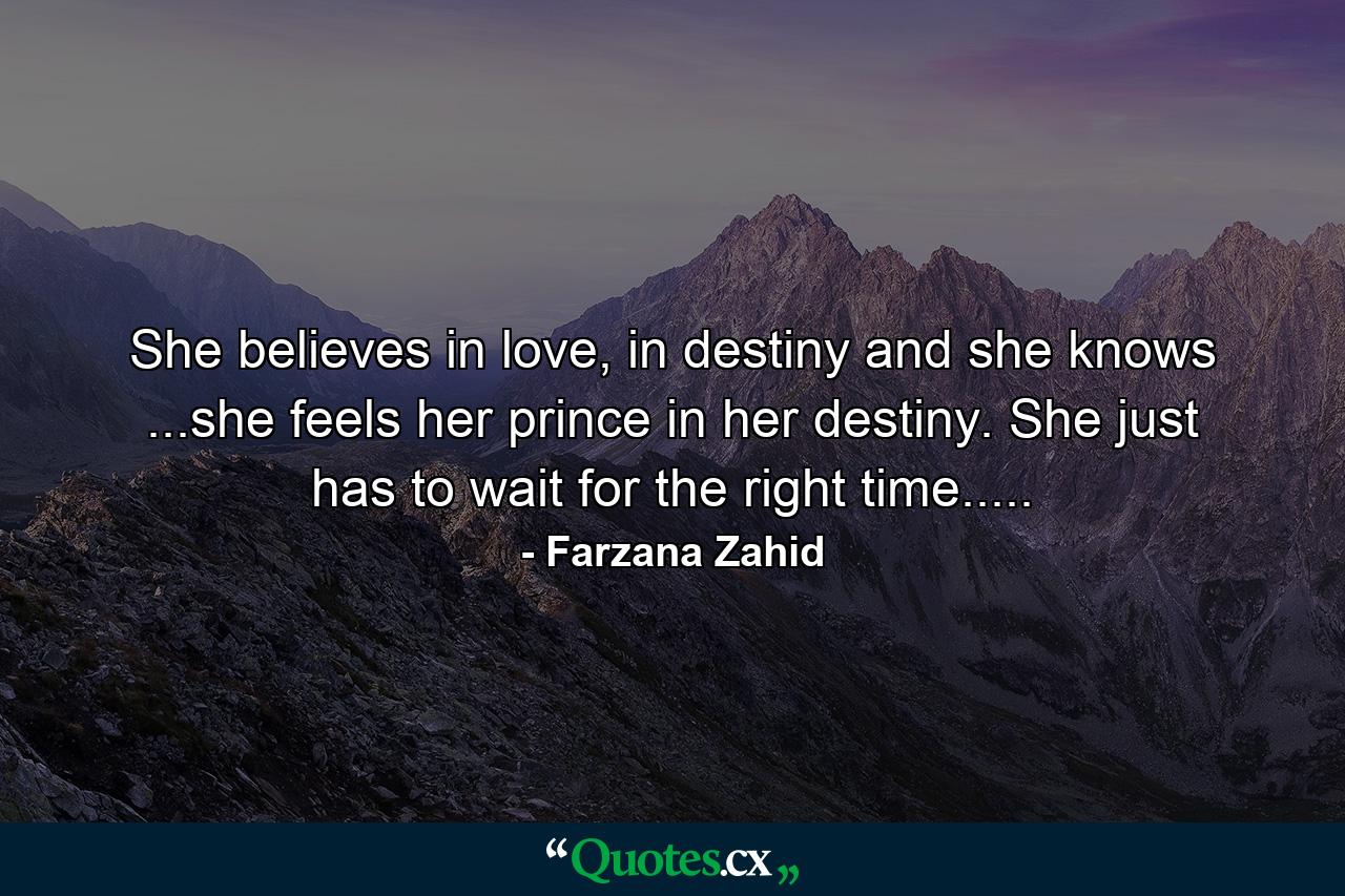 She believes in love, in destiny and she knows ...she feels her prince in her destiny. She just has to wait for the right time..... - Quote by Farzana Zahid