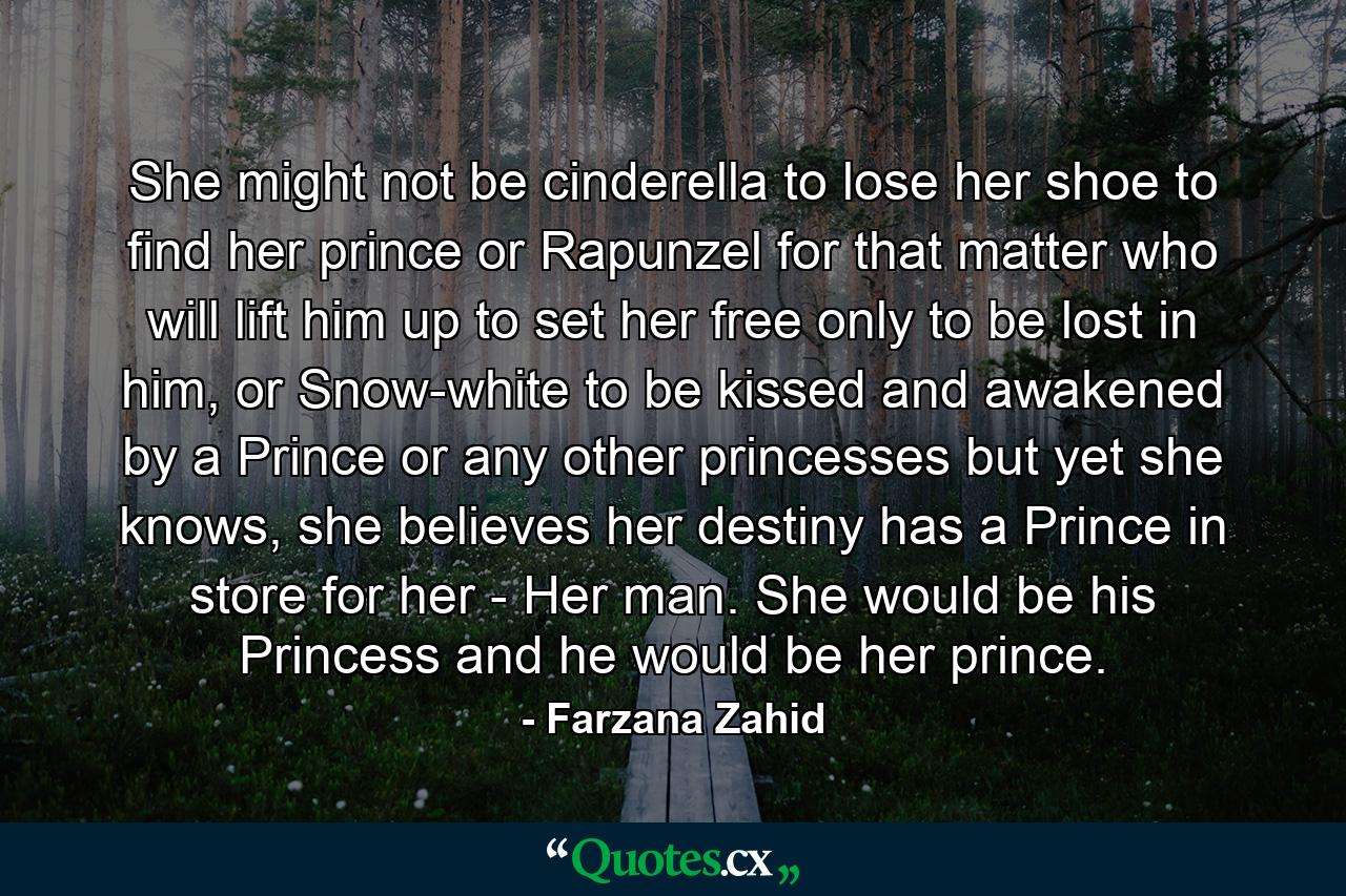 She might not be cinderella to lose her shoe to find her prince or Rapunzel for that matter who will lift him up to set her free only to be lost in him, or Snow-white to be kissed and awakened by a Prince or any other princesses but yet she knows, she believes her destiny has a Prince in store for her - Her man. She would be his Princess and he would be her prince. - Quote by Farzana Zahid