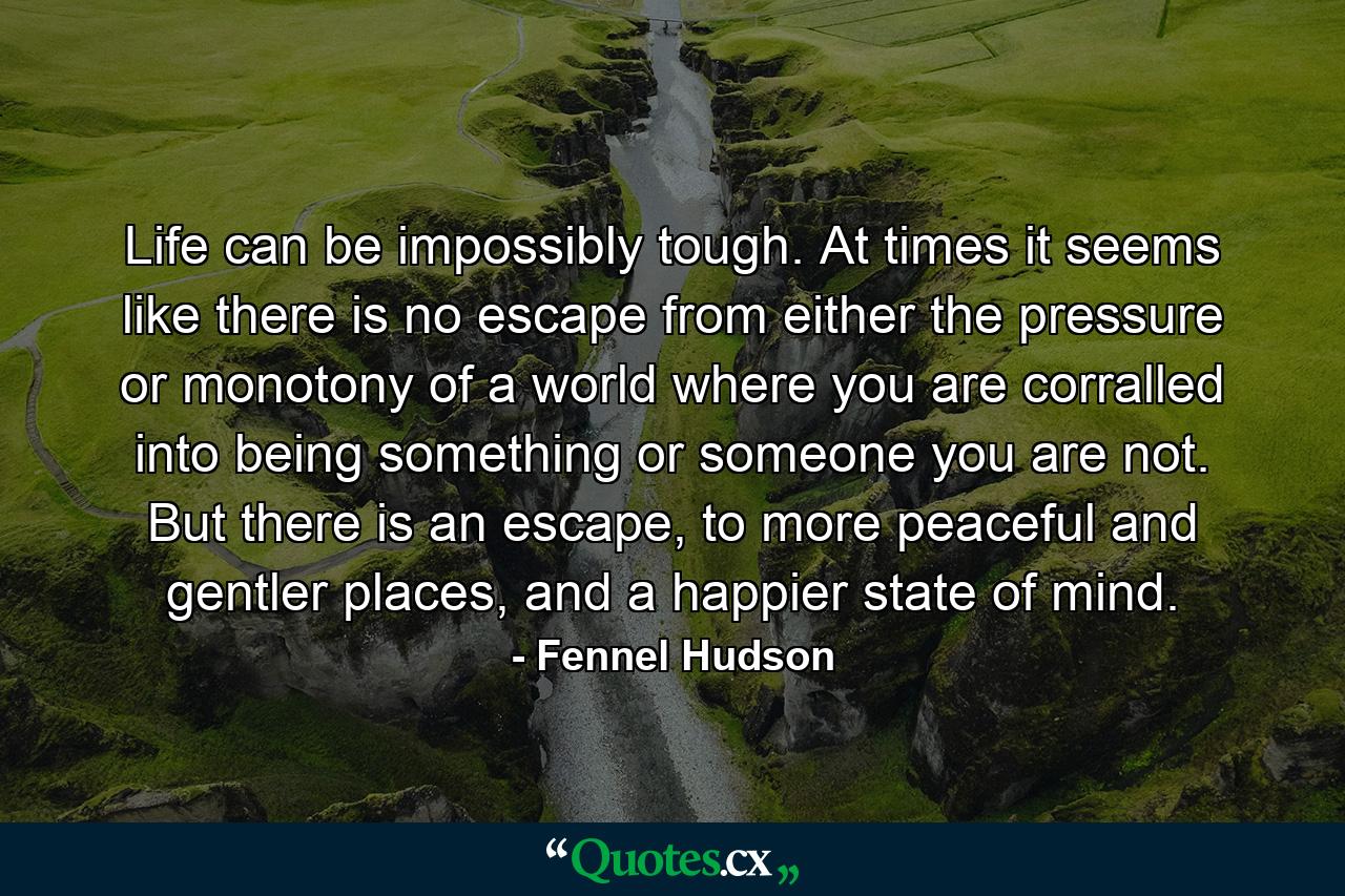 Life can be impossibly tough. At times it seems like there is no escape from either the pressure or monotony of a world where you are corralled into being something or someone you are not. But there is an escape, to more peaceful and gentler places, and a happier state of mind. - Quote by Fennel Hudson