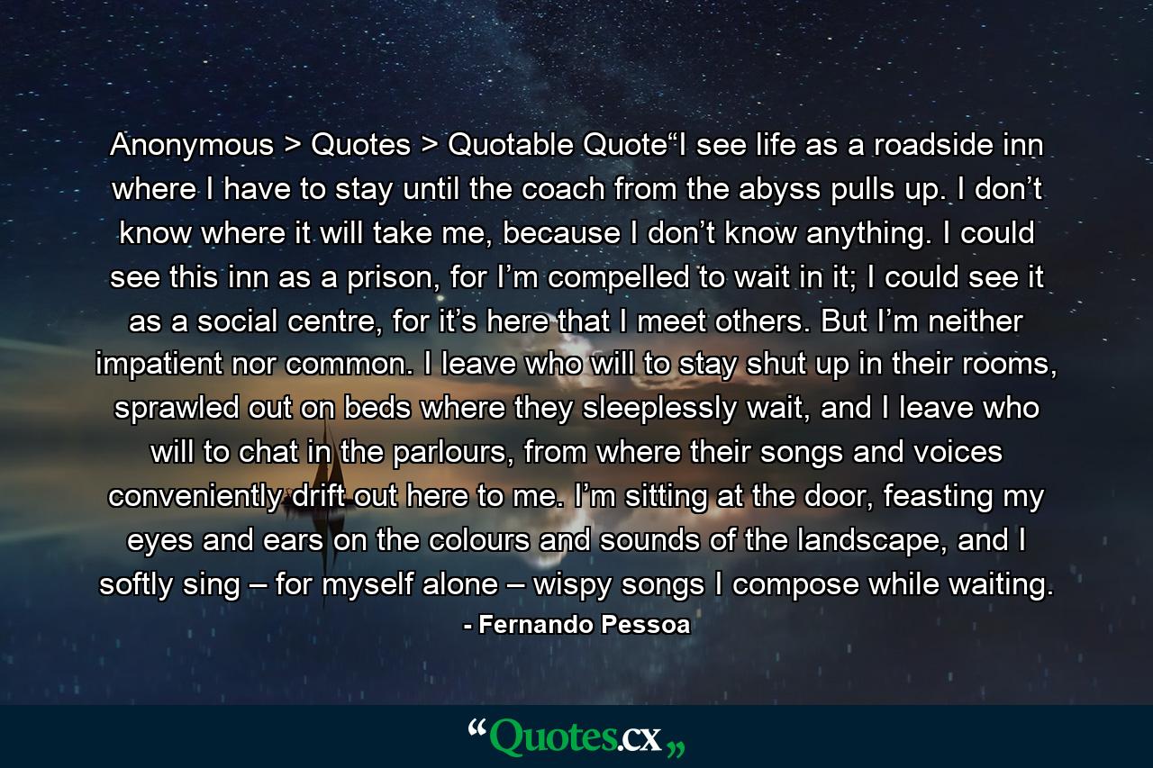 Anonymous > Quotes > Quotable Quote“I see life as a roadside inn where I have to stay until the coach from the abyss pulls up. I don’t know where it will take me, because I don’t know anything. I could see this inn as a prison, for I’m compelled to wait in it; I could see it as a social centre, for it’s here that I meet others. But I’m neither impatient nor common. I leave who will to stay shut up in their rooms, sprawled out on beds where they sleeplessly wait, and I leave who will to chat in the parlours, from where their songs and voices conveniently drift out here to me. I’m sitting at the door, feasting my eyes and ears on the colours and sounds of the landscape, and I softly sing – for myself alone – wispy songs I compose while waiting. - Quote by Fernando Pessoa