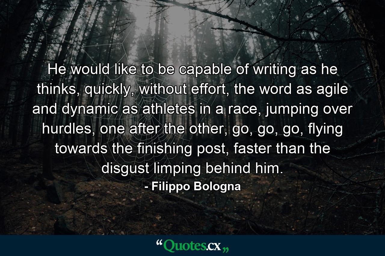 He would like to be capable of writing as he thinks, quickly, without effort, the word as agile and dynamic as athletes in a race, jumping over hurdles, one after the other, go, go, go, flying towards the finishing post, faster than the disgust limping behind him. - Quote by Filippo Bologna