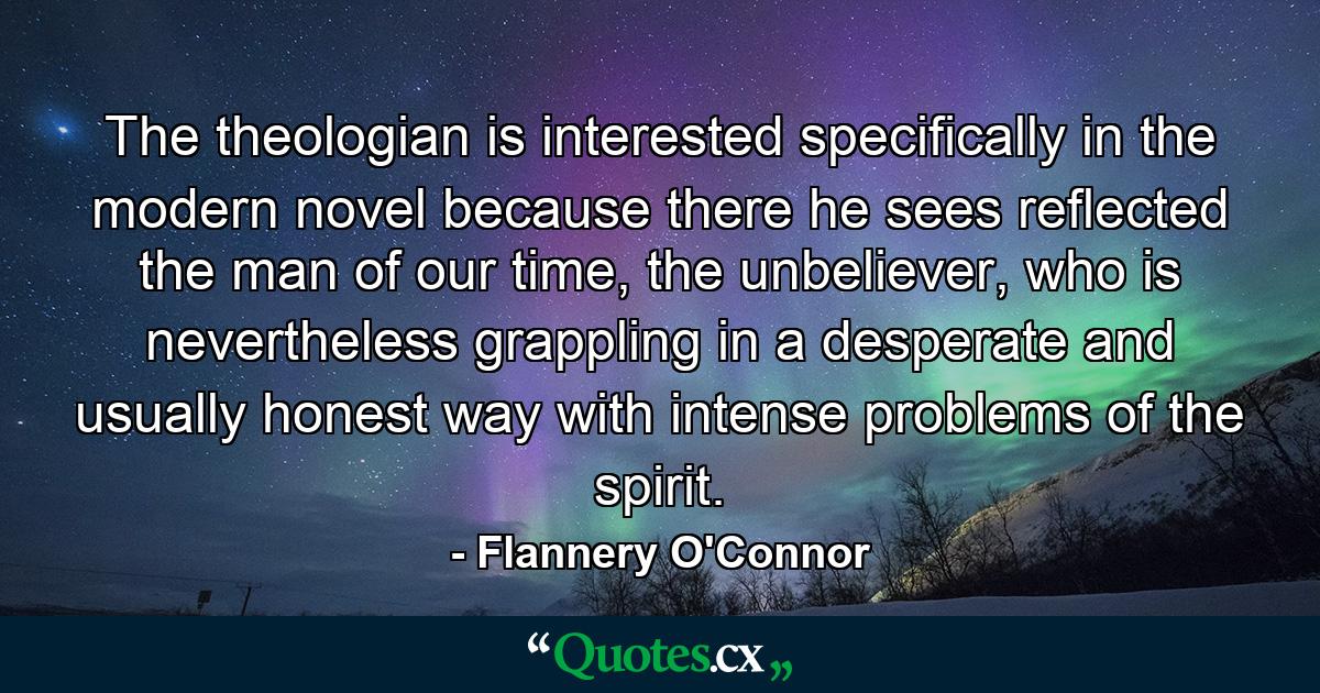 The theologian is interested specifically in the modern novel because there he sees reflected the man of our time, the unbeliever, who is nevertheless grappling in a desperate and usually honest way with intense problems of the spirit. - Quote by Flannery O'Connor