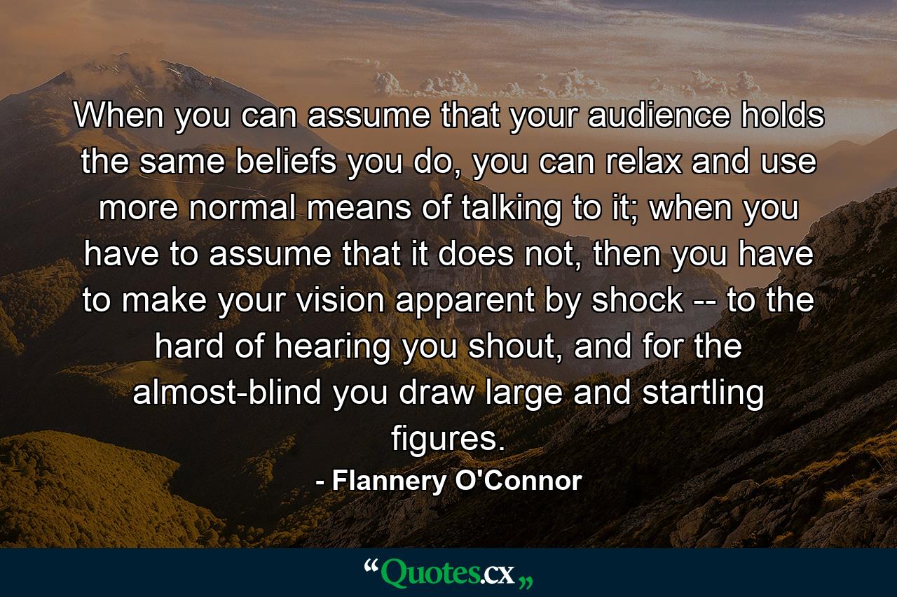 When you can assume that your audience holds the same beliefs you do, you can relax and use more normal means of talking to it; when you have to assume that it does not, then you have to make your vision apparent by shock -- to the hard of hearing you shout, and for the almost-blind you draw large and startling figures. - Quote by Flannery O'Connor