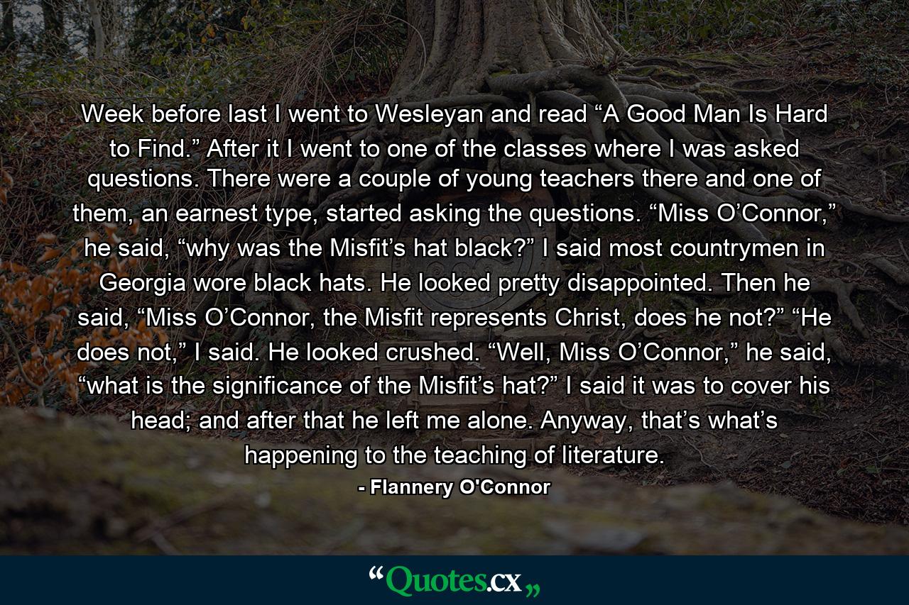 Week before last I went to Wesleyan and read “A Good Man Is Hard to Find.” After it I went to one of the classes where I was asked questions. There were a couple of young teachers there and one of them, an earnest type, started asking the questions. “Miss O’Connor,” he said, “why was the Misfit’s hat black?” I said most countrymen in Georgia wore black hats. He looked pretty disappointed. Then he said, “Miss O’Connor, the Misfit represents Christ, does he not?” “He does not,” I said. He looked crushed. “Well, Miss O’Connor,” he said, “what is the significance of the Misfit’s hat?” I said it was to cover his head; and after that he left me alone. Anyway, that’s what’s happening to the teaching of literature. - Quote by Flannery O'Connor