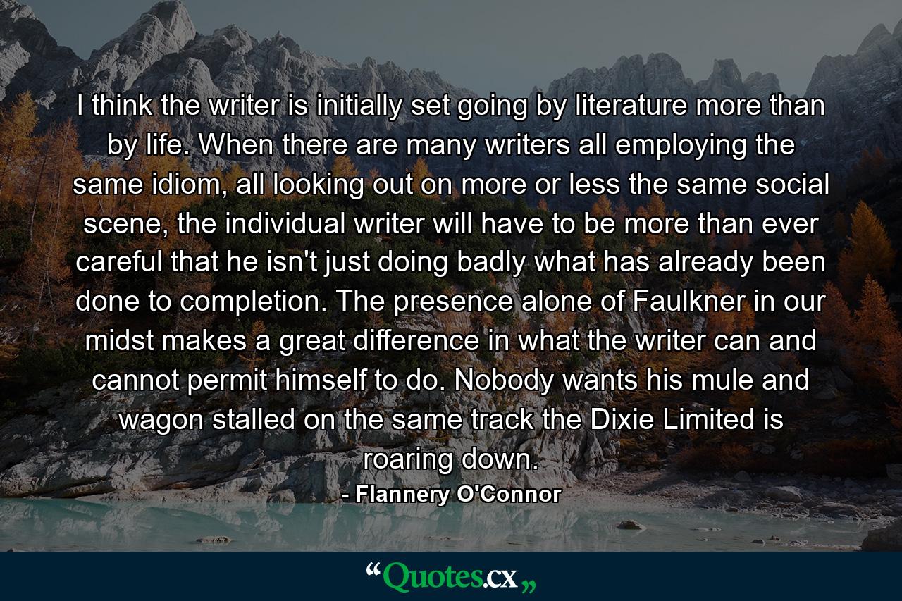 I think the writer is initially set going by literature more than by life. When there are many writers all employing the same idiom, all looking out on more or less the same social scene, the individual writer will have to be more than ever careful that he isn't just doing badly what has already been done to completion. The presence alone of Faulkner in our midst makes a great difference in what the writer can and cannot permit himself to do. Nobody wants his mule and wagon stalled on the same track the Dixie Limited is roaring down. - Quote by Flannery O'Connor