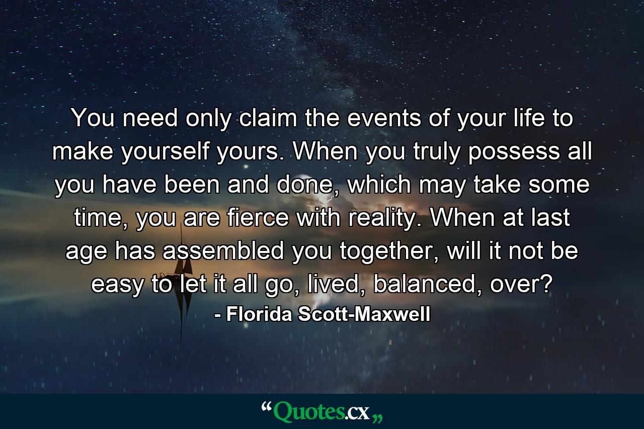 You need only claim the events of your life to make yourself yours. When you truly possess all you have been and done, which may take some time, you are fierce with reality. When at last age has assembled you together, will it not be easy to let it all go, lived, balanced, over? - Quote by Florida Scott-Maxwell