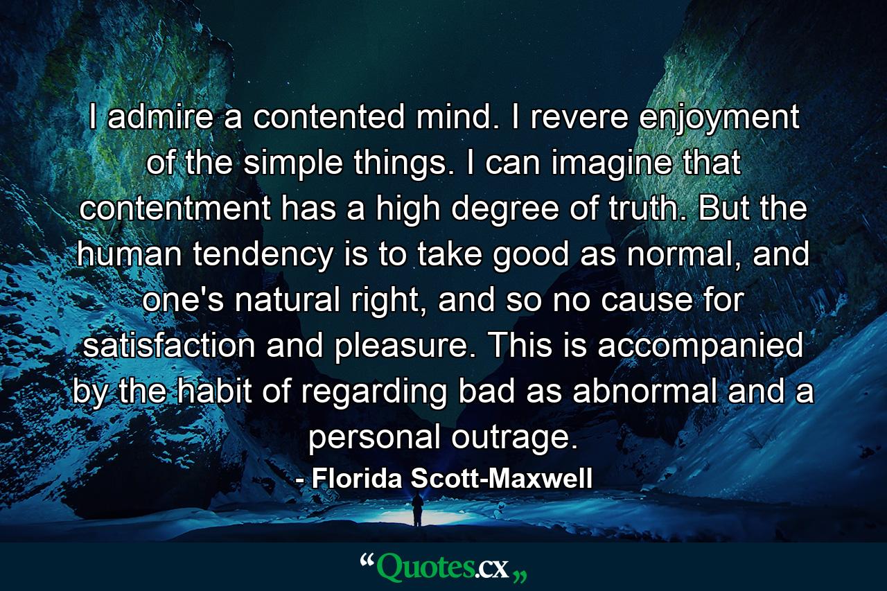 I admire a contented mind. I revere enjoyment of the simple things. I can imagine that contentment has a high degree of truth. But the human tendency is to take good as normal, and one's natural right, and so no cause for satisfaction and pleasure. This is accompanied by the habit of regarding bad as abnormal and a personal outrage. - Quote by Florida Scott-Maxwell