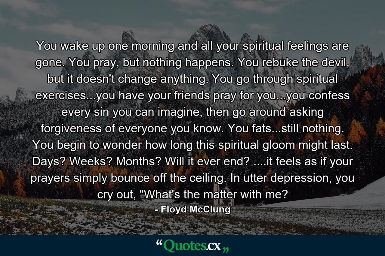 You wake up one morning and all your spiritual feelings are gone. You pray, but nothing happens. You rebuke the devil, but it doesn't change anything. You go through spiritual exercises...you have your friends pray for you...you confess every sin you can imagine, then go around asking forgiveness of everyone you know. You fats...still nothing. You begin to wonder how long this spiritual gloom might last. Days? Weeks? Months? Will it ever end? ....it feels as if your prayers simply bounce off the ceiling. In utter depression, you cry out, 