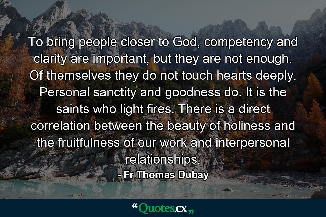 To bring people closer to God, competency and clarity are important, but they are not enough. Of themselves they do not touch hearts deeply. Personal sanctity and goodness do. It is the saints who light fires. There is a direct correlation between the beauty of holiness and the fruitfulness of our work and interpersonal relationships. - Quote by Fr Thomas Dubay